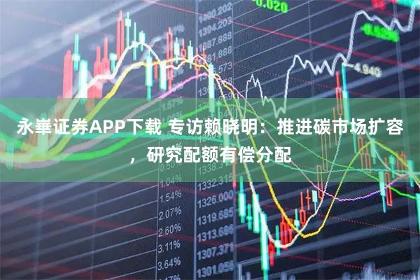永崋证券APP下载 专访赖晓明：推进碳市场扩容，研究配额有偿分配