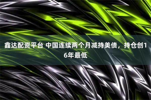 鑫达配资平台 中国连续两个月减持美债，持仓创16年最低
