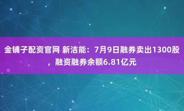 金铺子配资官网 新洁能：7月9日融券卖出1300股，融资融券余额6.81亿元