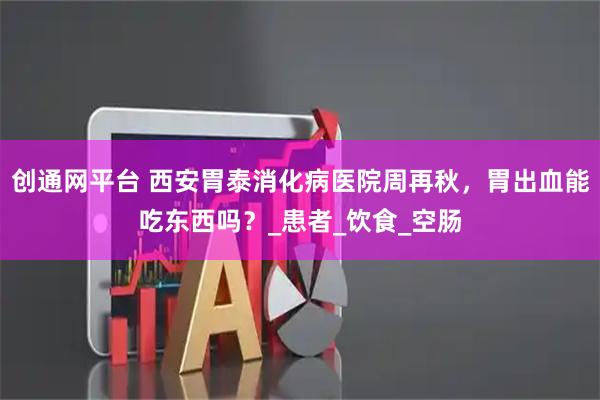 创通网平台 西安胃泰消化病医院周再秋，胃出血能吃东西吗？_患者_饮食_空肠