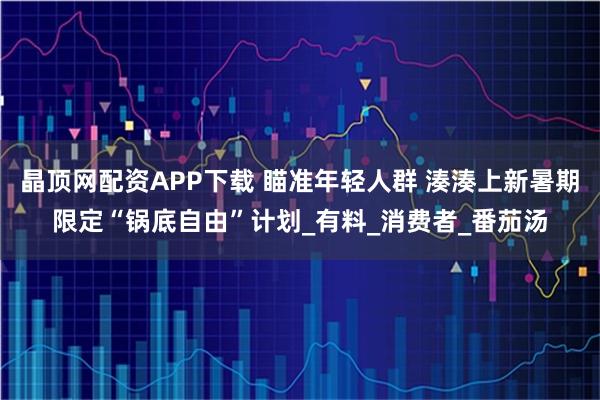 晶顶网配资APP下载 瞄准年轻人群 湊湊上新暑期限定“锅底自由”计划_有料_消费者_番茄汤