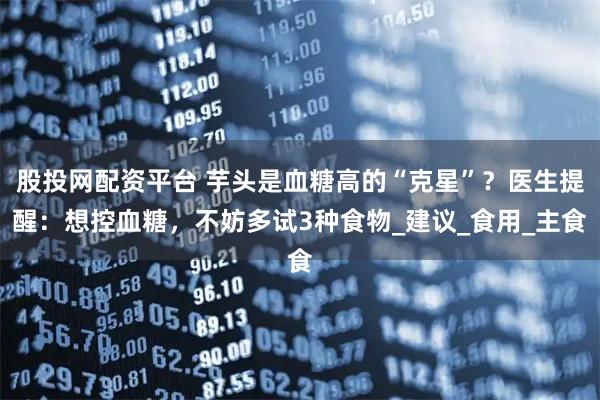 股投网配资平台 芋头是血糖高的“克星”？医生提醒：想控血糖，不妨多试3种食物_建议_食用_主食