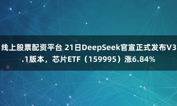 线上股票配资平台 21日DeepSeek官宣正式发布V3.1版本，芯片ETF（159995）涨6.84%