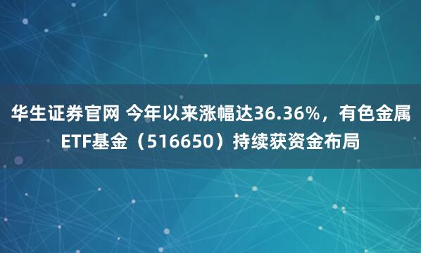 华生证券官网 今年以来涨幅达36.36%，有色金属ETF基金（516650）持续获资金布局