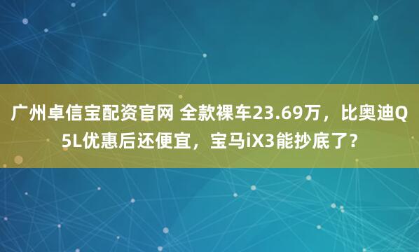 广州卓信宝配资官网 全款裸车23.69万，比奥迪Q5L优惠后还便宜，宝马iX3能抄底了？