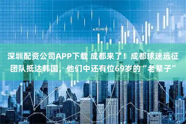 深圳配资公司APP下载 成都来了！成都球迷远征团队抵达韩国，他们中还有位69岁的“老辈子”