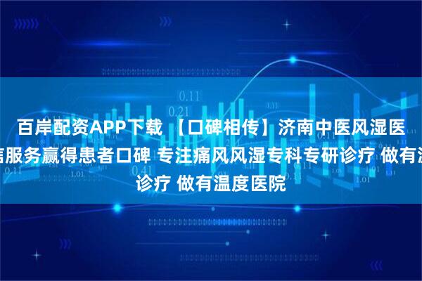 百岸配资APP下载 【口碑相传】济南中医风湿医院用诚信服务赢得患者口碑 专注痛风风湿专科专研诊疗 做有温度医院