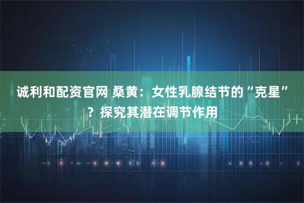 诚利和配资官网 桑黄：女性乳腺结节的“克星”？探究其潜在调节作用