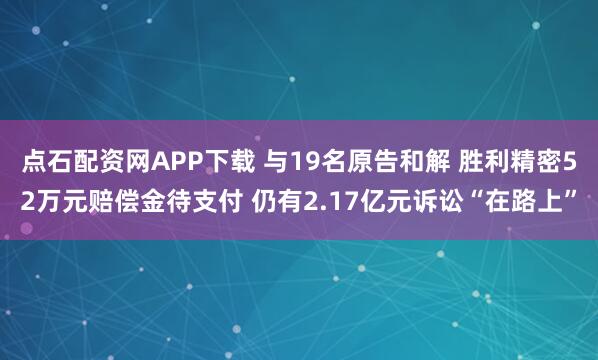 点石配资网APP下载 与19名原告和解 胜利精密52万元赔偿金待支付 仍有2.17亿元诉讼“在路上”