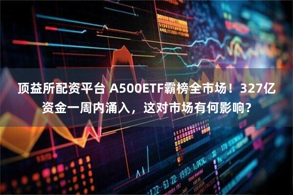 顶益所配资平台 A500ETF霸榜全市场！327亿资金一周内涌入，这对市场有何影响？