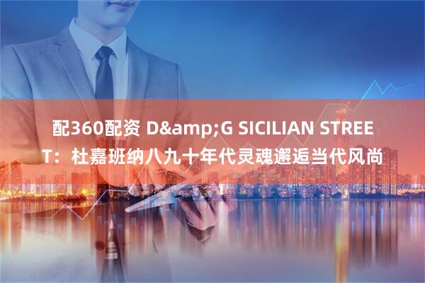 配360配资 D&G SICILIAN STREET：杜嘉班纳八九十年代灵魂邂逅当代风尚