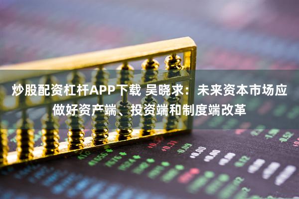 炒股配资杠杆APP下载 吴晓求：未来资本市场应做好资产端、投资端和制度端改革