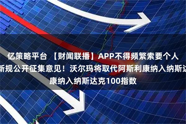 亿策略平台 【财闻联播】APP不得频繁索要个人信息权限！新规公开征集意见！沃尔玛将取代阿斯利康纳入纳斯达克100指数