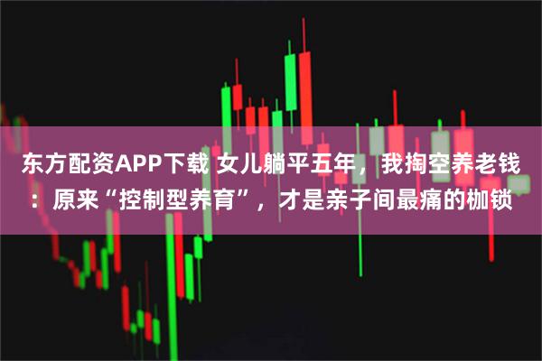 东方配资APP下载 女儿躺平五年，我掏空养老钱：原来“控制型养育”，才是亲子间最痛的枷锁