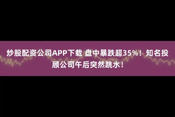 炒股配资公司APP下载 盘中暴跌超35%！知名投顾公司午后突然跳水！