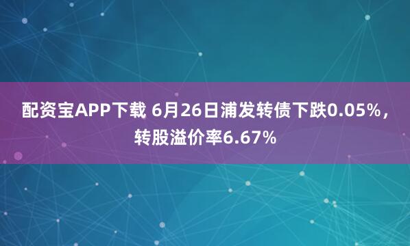 配资宝APP下载 6月26日浦发转债下跌0.05%，转股溢价率6.67%