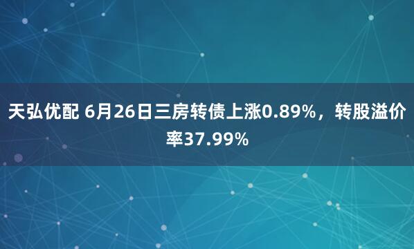 天弘优配 6月26日三房转债上涨0.89%，转股溢价率37.99%