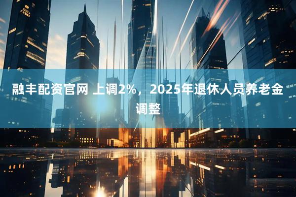 融丰配资官网 上调2%，2025年退休人员养老金调整