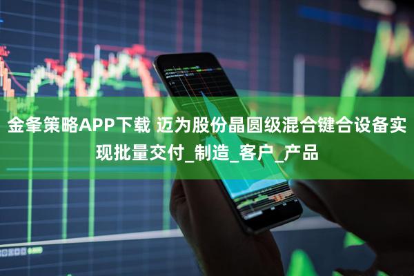 金夆策略APP下载 迈为股份晶圆级混合键合设备实现批量交付_制造_客户_产品