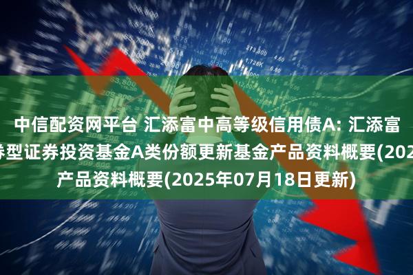 中信配资网平台 汇添富中高等级信用债A: 汇添富中高等级信用债债券型证券投资基金A类份额更新基金产品资料概要(2025年07月18日更新)