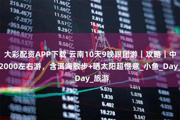 大彩配资APP下载 云南10天9晚跟团游｜攻略｜中老年2000左右游，含洱海散步+晒太阳超惬意_小鱼_Day_旅游