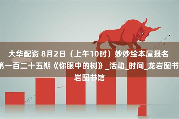 大华配资 8月2日（上午10时）妙妙绘本屋报名 | 第一百二十五期《你眼中的树》_活动_时间_龙岩图书馆