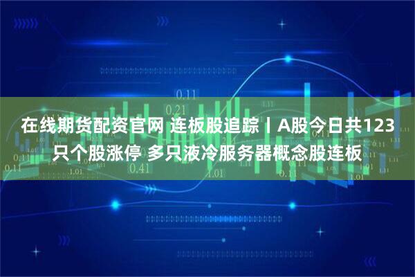 在线期货配资官网 连板股追踪丨A股今日共123只个股涨停 多只液冷服务器概念股连板