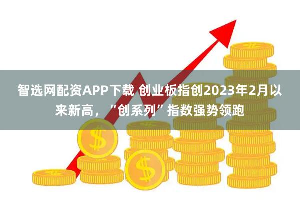 智选网配资APP下载 创业板指创2023年2月以来新高，“创系列”指数强势领跑