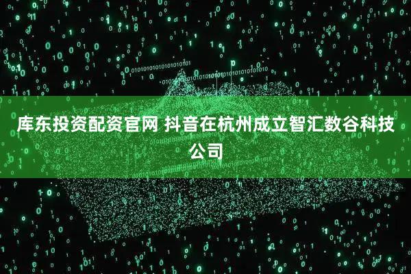 库东投资配资官网 抖音在杭州成立智汇数谷科技公司