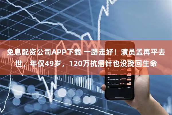 免息配资公司APP下载 一路走好！演员孟再平去世，年仅49岁，120万抗癌针也没挽回生命