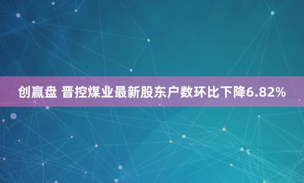 创赢盘 晋控煤业最新股东户数环比下降6.82%
